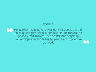 22 
EXAMPLE 
Here’s what happens: When you don’t include Suzi in the 
meeting, she goes and tells her boss Jim, Jim feels like his 
people aren’t involved, then he stalls the project by 
raising objections and telling his people not to prioritize 
our work. 
 