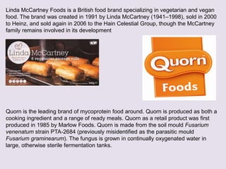 Linda McCartney Foods is a British food brand specializing in vegetarian and vegan
food. The brand was created in 1991 by Linda McCartney (1941–1998), sold in 2000
to Heinz, and sold again in 2006 to the Hain Celestial Group, though the McCartney
family remains involved in its development
Quorn is the leading brand of mycoprotein food around. Quorn is produced as both a
cooking ingredient and a range of ready meals. Quorn as a retail product was first
produced in 1985 by Marlow Foods. Quorn is made from the soil mould Fusarium
venenatum strain PTA-2684 (previously misidentified as the parasitic mould
Fusarium graminearum). The fungus is grown in continually oxygenated water in
large, otherwise sterile fermentation tanks.
 