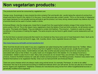 Non vegetarian products:
The products that cannot be consumed by vegetarians are:
Orange Juice- Surprisingly in many brands the drink contains Fish and lanolin oils. Lanolin being the natural oil coming from
sheep wool that is found in the vitamin D in the juice. Coca-Cola juices also contain Lanolin. This is on the border of vegetarian
and vegan because it is not actually harming animals to get the product, but many strong viewed people may believe any form
of animal should not be used in human meals or drinks.
Enhanced Bread- Like the orange juice, bread that is bought from the supermarket contains omega-3 that comes from the
amino acids in fish oil. This is the reason many vegetarians check the labels of food and drink products, not all brands contain
the same. This leads onto Bagels. They are believed to contain bird feathers. The enzyme L. Cysteine is used as a dough
conditioner in the process of making the bagels. The same enzyme can be found in garlic bread in some restaurants such as
pizza hut.
On the link there is several compounds that need to be checked as they have some sort of meat featured in them. Such as for
example Albumen, this can be found In eggs, milk, muscles, blood, many vegetable tissues and fluids.
http://www.happycow.net/health-animal-ingredients.html
Other food that should not be eaten if you are a vegetarian are salad dressing that couldContain bacon fat. Tortillas- (Many
Mexicans use animal fat in the creation of them) Any form of gelatin in foods you should not eat, usually found in sweet
products such as gummy bears, marshmallows and jelly. Also another peculiar product that cannot be consumed as it is
associated with meat is that of Beer. It is partly made out of isinglass that is fish bladder. It is not always found but a
consideration. Geletin is also found in beer. Many beer producers do not reveal if they use animals in the making of their
produce, however the British brewery for cask ale contains animal products in the filtering process. However many beers have
declared themselves to be vegetarian friendly. Ones such as Samuel Smith and Anheuser-Busch.
There are some cheeses which are always made using animal rennet, for example, Parmesan. In order to be called
‘Parmesan’ this has to be produced according to traditional methods which use calf rennet. So this can also be on the border
line for vegans and vegetarians. Vegetarian cheeses are manufactured using rennet from either fungal/bacterial sources or
genetically modified micro-organisms
 