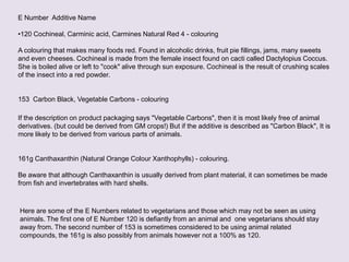 E Number Additive Name
•120 Cochineal, Carminic acid, Carmines Natural Red 4 - colouring
A colouring that makes many foods red. Found in alcoholic drinks, fruit pie fillings, jams, many sweets
and even cheeses. Cochineal is made from the female insect found on cacti called Dactylopius Coccus.
She is boiled alive or left to "cook" alive through sun exposure. Cochineal is the result of crushing scales
of the insect into a red powder.
153 Carbon Black, Vegetable Carbons - colouring
If the description on product packaging says "Vegetable Carbons", then it is most likely free of animal
derivatives. (but could be derived from GM crops!) But if the additive is described as "Carbon Black", It is
more likely to be derived from various parts of animals.
161g Canthaxanthin (Natural Orange Colour Xanthophylls) - colouring.
Be aware that although Canthaxanthin is usually derived from plant material, it can sometimes be made
from fish and invertebrates with hard shells.
Here are some of the E Numbers related to vegetarians and those which may not be seen as using
animals. The first one of E Number 120 is defiantly from an animal and one vegetarians should stay
away from. The second number of 153 is sometimes considered to be using animal related
compounds, the 161g is also possibly from animals however not a 100% as 120.
 