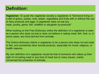 Definition:
Vegetarian- To quote the vegetarian society a vegetarian is "Someone living on
a diet of grains, pulses, nuts, seeds, vegetables and fruits with or without the use
of dairy products and eggs. A vegetarian does not eat any
meat, poultry, game, fish, shellfish or slaughter by-products"
When looking on the Free Dictionary online the definition of a vegetarian is seen
as a person who does not eat or does not believe in eating meat, fish, fowl, or, in
some cases, any food derived from animals.
The Oxford dictionary claims a vegetarian to be a person who does not eat meat
or fish, and sometimes other animal products, especially for moral, religious, or
health reasons.
My own definition of a vegetarian would be that of someone who takes up their
right of not eating meat or any kind of meat due to many issues, mainly
concerned the protection of animals.
 