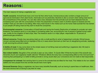 Reasons:
The main reasons for being a vegetarian are:
Health concerns- Animal foods have a lot more fat then other foods. Animal produce also contains a larger amount of
agricultural chemicals in then plant foods, chemicals such as pesticides. Bacteria is also a concern when eating meat due to
the uncleanliness of the animals. You can also catch many diseases from the animals such as heart diseases that are
increasing each year with the consumption of meat.The preparation of meat is seen in another aspect to bacteria and the
unclean meat you are seen to be eating. After many meat issues in the media such as the horse meat scandal this has started
to put people off eating meat as they start to doubt the companies.
Environmental concerns- Conservation of fossil fuels and saving the forests (Destruction of habitats for animals can raise
livestock) The livestock sector is a key player in increasing water use, accounting for over 8 percent of global human water
use, mostly for the irrigation of feed crops. Also The livestock sector is a major player, responsible for 18 percent of
greenhouse gas emissions
Ethical concerns- People may see giving meat up only a small sacrifice to what is happening to animals. Ethical issues
concern animals being killed and an example of this is in news where Denmark an their ban on slaughtering animals, replacing
it with stunning the animal to death.
A dislike of meat- It may come down to the simple reason of not liking meat and preferring a vegetarian diet. All meat is
considered to have a healthier alternative.
Non-violent beliefs- Slaughter of the animals is seen as very violent. To Quote Ellen White the founder of the seventh day
Adventist church and vegetarian health reformer "Whatever affects the body has a corresponding effect on the mind and soul"
meaning that participating in a belief of killing animals is wrong would clear your conscience and not made to feel responsible.
Compassion for animals- Not wanting harm to come to the animals that are killed for the meat. This relates to the non violent
beliefs and here people think that animals should have more rights.
Personal finances- Being a vegetarian can have many benefits financially, such as having to spend less on healthcare. Also
the more obvious fact of having to pay less for meat.
 