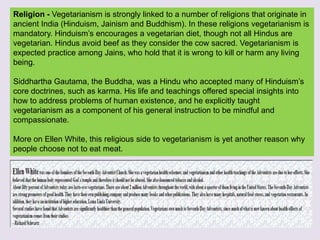 Religion - Vegetarianism is strongly linked to a number of religions that originate in
ancient India (Hinduism, Jainism and Buddhism). In these religions vegetarianism is
mandatory. Hinduism’s encourages a vegetarian diet, though not all Hindus are
vegetarian. Hindus avoid beef as they consider the cow sacred. Vegetarianism is
expected practice among Jains, who hold that it is wrong to kill or harm any living
being.
Siddhartha Gautama, the Buddha, was a Hindu who accepted many of Hinduism’s
core doctrines, such as karma. His life and teachings offered special insights into
how to address problems of human existence, and he explicitly taught
vegetarianism as a component of his general instruction to be mindful and
compassionate.
More on Ellen White, this religious side to vegetarianism is yet another reason why
people choose not to eat meat.
 