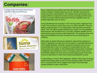 Companies:
Many companies have started meat free alternatives since the early 21st
century however ConAgra stands out for its ‘Light life’ foods that are
made and sold in supermarkets. This replaces meat and became very
popular within the vegetarian market and has eventually sold the brand
of food to another business (Brynwood Partners) Lightlife is seen as
another alternative such as Quorn.
Suma Wholefoods was founded in 1977 and only stock vegetarian food
to sell. The premises in which they work in is 100% meat free. They are
against meat because of it not being able to feed everyone across the
world. With 750 million people suffering from hunger, it is not possible to
feed everyone with animals and it is not right. However equality can be
achieved by giving everyone a plant based diet. The business cares a lot
about animal welfare and does not approve of any animal testing or
suffering.
McDonalds as stated before have started to expand their audience to
those of vegetarians as well due to the increase in meat alternatives and
more healthy lifestyles. However recently the company has come out
and admitted that it only 2 to 3 percent of overall sales are from non
meat produce and salads. In 2012 McDonalds showed plans of opening
a vegetarian only restaurant in 2013. This was to open in India, due to
their Muslim beliefs over cows and the animal being sacred it was seen
to give an alternative to those many people populating the country.
A Typical Menu in India is 50% Vegetarian. McAloo Tikki burger (A spiced
potato-based filling) takes up 25% of the businesses sales over there. If
this is a success then the 2nd biggest food outlet in the world after
subway will plan to open 1300 stores.
 