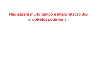 Não espere muito tempo a interpretação dos envolvidos pode variar.