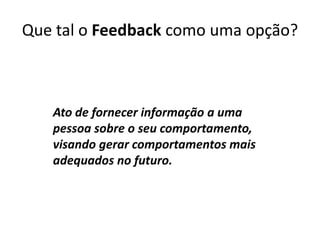Que tal o Feedback como uma opção?Ato de fornecer informação a uma pessoa sobre o seu comportamento, visando gerar comportamentos mais adequados no futuro.