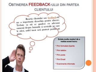 OBTINEREA FEEDBACK-ULUI DIN PARTEA
            CLIENTULUI




                            Exista multe moduri de a
                               realiza acest lucru:

                         * Prin formulare tiparite

                         * Prin telefon

                         * Prin posta

                         * Prin Email

                         * Evenimente informale
 