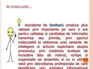 IN CONCLUZIE...



           Acordarea de feedback produce plus
      valoare prin importanta pe care o are
      pentru calitatea si cantitatea de informatie
      transmisa sau primita, prin aportul
      indiscutabil la obtinerea unei variante de
      intelegere si actiune superioare asupra
      procesului, prin cresterea nivelului de
      incredere fata de indivizi, echipe si
      organizatie pe ansamblu si nu in ultimul
      rand prin dezvoltarea profesionala de care
 
