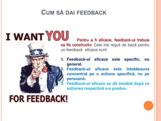 CUM SĂ DAI FEEDBACK


              Pentru a fi eficace, feedback-ul trebuie
     sa fie constructiv. Cele trei reguli de bază pentru
     un feedback eficace sunt:

     1. Feedback-ul eficace este specific, nu
        general.
     2. Feedback-ul eficace este întotdeauna
        concentrat pe o actiune specifică, nu pe
        persoană.
     3. Feedback-ul eficace se dă imediat după ce
        acţiunea respectivă s-a produs.
 