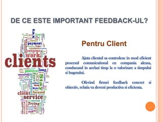DE CE ESTE IMPORTANT FEEDBACK-UL?


                       Pentru Client
                       Ajuta clientul sa controleze in mod eficient
             procesul comunicational cu compania aleasa,
             conducand in acelasi timp la o valorizare a timpului
             si bugetului.

                        Oferind firmei feedback concret             si
             obiectiv, relatia va deveni productiva si eficienta.
 