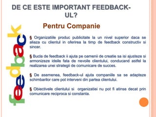 DE CE ESTE IMPORTANT FEEDBACK-
              UL?
           Pentru Companie
    § Organizatiile produc publicitate la un nivel superior daca se
    aliaza cu clientul in oferirea la timp de feedback constructiv si
    sincer.

    § Bucla de feedback ii ajuta pe oamenii de creatie sa isi ajusteze si
    armonizeze ideile fata de nevoile clientului, conducand astfel la
    realizarea unei strategii de comunicare de succes.

    § De asemenea, feedback-ul ajuta companiile sa se adapteze
    schimbarilor care pot interveni din partea clientului.

    § Obiectivele clientului si organizatiei nu pot fi atinse decat prin
    comunicare reciproca si constanta.
 