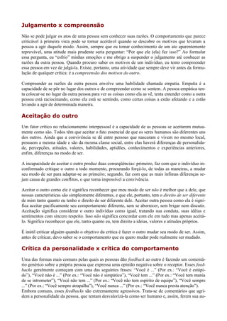 Julgamento x compreensão
Não se pode julgar os atos de uma pessoa sem conhecer suas razões. O comportamento que parece
criticável à primeira vista pode se tornar aceitável quando se descobre os motivos que levaram a
pessoa a agir daquele modo. Assim, sempre que eu tomar conhecimento de um ato aparentemente
reprovável, uma atitude mais prudente seria perguntar: “Por que ele (ela) fez isso?” Ao formular
essa pergunta, eu “esfrio” minhas emoções e me obrigo a suspender o julgamento até conhecer as
razões da outra pessoa. Quando procuro saber os motivos de um indivíduo, eu tento compreender
essa pessoa em vez de julgá-la. Existe, portanto, uma atividade que sempre deve vir antes da formu-
lação de qualquer crítica: é a compreensão dos motivos do outro.

Compreender as razões da outra pessoa envolve uma habilidade chamada empatia. Empatia é a
capacidade de se pôr no lugar dos outros e de compreender como se sentem. A pessoa empática ten-
ta colocar-se no lugar da outra pessoa para ver as coisas como ela as vê, tenta entender como a outra
pessoa está raciocinando, como ela está se sentindo, como certas coisas a estão afetando e a estão
levando a agir de determinada maneira.

Aceitação do outro
Um fator crítico no relacionamento interpessoal é a capacidade de as pessoas se aceitarem mutua-
mente como são. Todos têm que aceitar o fato essencial de que os seres humanos são diferentes uns
dos outros. Ainda que a convivência se dê entre pessoas que nasceram e vivem no mesmo local,
possuem a mesma idade e são da mesma classe social, entre elas haverá diferenças de personalida-
de, percepções, atitudes, valores, habilidades, aptidões, conhecimentos e experiências anteriores,
enfim, diferenças no modo de ser.

A incapacidade de aceitar o outro produz duas conseqüências: primeiro, faz com que o indivíduo in-
conformado critique o outro a todo momento, procurando forçá-lo, de todas as maneiras, a mudar
seu modo de ser para adaptar-se ao primeiro; segundo, faz com que as mais ínfimas diferenças se-
jam causa de grandes conflitos, o que torna impossível a convivência.

Aceitar o outro como ele é significa reconhecer que meu modo de ser não é melhor que a dele, que
nossas características são simplesmente diferentes, e que ele, portanto, tem o direito de ser diferente
de mim tanto quanto eu tenho o direito de ser diferente dele. Aceitar outra pessoa como ela é signi-
fica aceitar pacificamente seu comportamento diferente, sem se aborrecer, sem brigar nem discutir.
Aceitação significa considerar o outro indivíduo como igual, tratando sua conduta, suas idéias e
sentimentos com sincero respeito. Isso não significa concordar com ele em tudo mas apenas aceitá-
lo. Significa reconhecer que ele, tanto quanto eu, tem direito a ideias, valores e atitudes próprios.

É inútil criticar alguém quando o objetivo da crítica é fazer o outro mudar seu modo de ser. Assim,
antes de criticar, devo saber se o comportamento que eu quero mudar pode realmente ser mudado.

Crítica da personalidade x crítica do comportamento
Uma das formas mais comuns pelas quais as pessoas dão feedback ao outro é fazendo um comentá-
rio genérico sobre a própria pessoa que expressa uma opinião negativa sobre o receptor. Esses feed-
backs geralmente começam com uma das seguintes frases: “Você é ...” (Por ex.: “Você é estúpi-
do”), “Você não é ...” (Por ex.: “Você não é simpático”), “Você tem ...” (Por ex.: “Você tem mania
de se intrometer”), “Você não tem ...” (Por ex.: “Você não tem espírito de equipe”), “Você sempre
...” (Por ex.: “Você sempre atrapalha”), “Você nunca ...” (Por ex.: “Você nunca presta atenção”).
Embora comuns, esses feedbacks são extremamente agressivos. Trata-se de comentários que agri-
dem a personalidade da pessoa, que tentam desvalorizá-la como ser humano e, assim, ferem sua au-
 