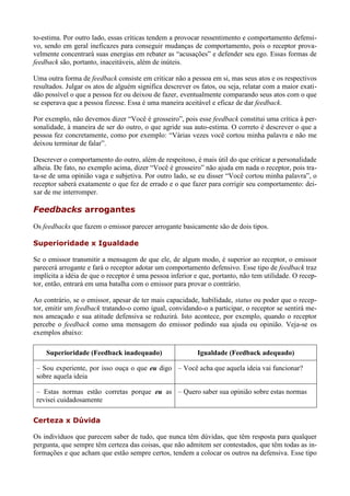 to-estima. Por outro lado, essas críticas tendem a provocar ressentimento e comportamento defensi-
vo, sendo em geral ineficazes para conseguir mudanças de comportamento, pois o receptor prova-
velmente concentrará suas energias em rebater as “acusações” e defender seu ego. Essas formas de
feedback são, portanto, inaceitáveis, além de inúteis.

Uma outra forma de feedback consiste em criticar não a pessoa em si, mas seus atos e os respectivos
resultados. Julgar os atos de alguém significa descrever os fatos, ou seja, relatar com a maior exati-
dão possível o que a pessoa fez ou deixou de fazer, eventualmente comparando seus atos com o que
se esperava que a pessoa fizesse. Essa é uma maneira aceitável e eficaz de dar feedback.

Por exemplo, não devemos dizer “Você é grosseiro”, pois esse feedback constitui uma crítica à per-
sonalidade, à maneira de ser do outro, o que agride sua auto-estima. O correto é descrever o que a
pessoa fez concretamente, como por exemplo: “Várias vezes você cortou minha palavra e não me
deixou terminar de falar”.

Descrever o comportamento do outro, além de respeitoso, é mais útil do que criticar a personalidade
alheia. De fato, no exemplo acima, dizer “Você é grosseiro” não ajuda em nada o receptor, pois tra-
ta-se de uma opinião vaga e subjetiva. Por outro lado, se eu disser “Você cortou minha palavra”, o
receptor saberá exatamente o que fez de errado e o que fazer para corrigir seu comportamento: dei-
xar de me interromper.

Feedbacks arrogantes
Os feedbacks que fazem o emissor parecer arrogante basicamente são de dois tipos.

Superioridade x Igualdade

Se o emissor transmitir a mensagem de que ele, de algum modo, é superior ao receptor, o emissor
parecerá arrogante e fará o receptor adotar um comportamento defensivo. Esse tipo de feedback traz
implícita a idéia de que o receptor é uma pessoa inferior e que, portanto, não tem utilidade. O recep-
tor, então, entrará em uma batalha com o emissor para provar o contrário.

Ao contrário, se o emissor, apesar de ter mais capacidade, habilidade, status ou poder que o recep-
tor, emitir um feedback tratando-o como igual, convidando-o a participar, o receptor se sentirá me-
nos ameaçado e sua atitude defensiva se reduzirá. Isto acontece, por exemplo, quando o receptor
percebe o feedback como uma mensagem do emissor pedindo sua ajuda ou opinião. Veja-se os
exemplos abaixo:

    Superioridade (Feedback inadequado)                    Igualdade (Feedback adequado)

 – Sou experiente, por isso ouça o que eu digo – Você acha que aquela ideia vai funcionar?
 sobre aquela ideia

 – Estas normas estão corretas porque eu as – Quero saber sua opinião sobre estas normas
 revisei cuidadosamente

Certeza x Dúvida

Os indivíduos que parecem saber de tudo, que nunca têm dúvidas, que têm resposta para qualquer
pergunta, que sempre têm certeza das coisas, que não admitem ser contestados, que têm todas as in-
formações e que acham que estão sempre certos, tendem a colocar os outros na defensiva. Esse tipo
 