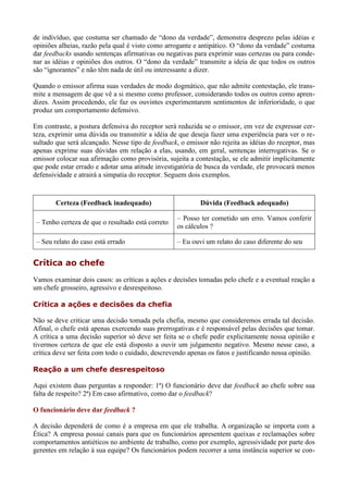 de indivíduo, que costuma ser chamado de “dono da verdade”, demonstra desprezo pelas idéias e
opiniões alheias, razão pela qual é visto como arrogante e antipático. O “dono da verdade” costuma
dar feedbacks usando sentenças afirmativas ou negativas para exprimir suas certezas ou para conde-
nar as idéias e opiniões dos outros. O “dono da verdade” transmite a ideia de que todos os outros
são “ignorantes” e não têm nada de útil ou interessante a dizer.

Quando o emissor afirma suas verdades de modo dogmático, que não admite contestação, ele trans-
mite a mensagem de que vê a si mesmo como professor, considerando todos os outros como apren-
dizes. Assim procedendo, ele faz os ouvintes experimentarem sentimentos de inferioridade, o que
produz um comportamento defensivo.

Em contraste, a postura defensiva do receptor será reduzida se o emissor, em vez de expressar cer-
teza, exprimir uma dúvida ou transmitir a idéia de que deseja fazer uma experiência para ver o re-
sultado que será alcançado. Nesse tipo de feedback, o emissor não rejeita as idéias do receptor, mas
apenas exprime suas dúvidas em relação a elas, usando, em geral, sentenças interrogativas. Se o
emissor colocar sua afirmação como provisória, sujeita a contestação, se ele admitir implicitamente
que pode estar errado e adotar uma atitude investigatória de busca da verdade, ele provocará menos
defensividade e atrairá a simpatia do receptor. Seguem dois exemplos.



        Certeza (Feedback inadequado)                      Dúvida (Feedback adequado)

                                                   – Posso ter cometido um erro. Vamos conferir
 – Tenho certeza de que o resultado está correto
                                                   os cálculos ?

 – Seu relato do caso está errado                  – Eu ouvi um relato do caso diferente do seu


Crítica ao chefe
Vamos examinar dois casos: as críticas a ações e decisões tomadas pelo chefe e a eventual reação a
um chefe grosseiro, agressivo e desrespeitoso.

Crítica a ações e decisões da chefia

Não se deve criticar uma decisão tomada pela chefia, mesmo que consideremos errada tal decisão.
Afinal, o chefe está apenas exercendo suas prerrogativas e é responsável pelas decisões que tomar.
A crítica a uma decisão superior só deve ser feita se o chefe pedir explicitamente nossa opinião e
tivermos certeza de que ele está disposto a ouvir um julgamento negativo. Mesmo nesse caso, a
crítica deve ser feita com todo o cuidado, descrevendo apenas os fatos e justificando nossa opinião.

Reação a um chefe desrespeitoso

Aqui existem duas perguntas a responder: 1ª) O funcionário deve dar feedback ao chefe sobre sua
falta de respeito? 2ª) Em caso afirmativo, como dar o feedback?

O funcionário deve dar feedback ?

A decisão dependerá de como é a empresa em que ele trabalha. A organização se importa com a
Ética? A empresa possui canais para que os funcionários apresentem queixas e reclamações sobre
comportamentos antiéticos no ambiente de trabalho, como por exemplo, agressividade por parte dos
gerentes em relação à sua equipe? Os funcionários podem recorrer a uma instância superior se con-
 