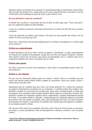 siderarem injusta uma decisão de seu gerente? A organização protege os funcionários contra retalia-
ções por parte dos gerentes? Se a organização levar a sério a questão da Ética, será menor o risco de
o funcionário sofrer retaliação por parte do chefe se der feedback a este.

Em caso afirmativo, como dar o feedback?

Se decidir dar o feedback, o funcionário não deverá dizer ao chefe algo como “Você é grosseiro”,
pois isso significaria agredir sua personalidade.

A meu ver, a maneira correta de o funcionário dar feedback ao chefe seria dizer-lhe mais ou menos
o seguinte:

“Você me repreende em público, grita comigo e dá murros na mesa quando fala comigo. Isso me
ofende. Por favor, não faça mais isso.”

Neste caso, o funcionário deverá estar preparado para ir às últimas conseqüências se a chefia reagir
mal ao feedback.

Crítica ao subordinado

O poder hierárquico não dá ao chefe o direito de agredir o subordinado. A crítica, principalmente
em situações de avaliação de desempenho, sempre deve ser feita com respeito. Respeitar o subordi-
nado significa criticar não sua pessoa, mas apenas seu desempenho, isto é, a maneira como ele se
comporta no trabalho bem como os resultados que ele obtém.

Crítica aos pares

Na crítica a pessoas de mesmo nível hierárquico, valem todas as recomendações gerais feitas nos
itens anteriores.

Crítica a um cliente

Em que caso um fornecedor poderia pensar em criticar o cliente? Talvez se considerar que este
tomou uma decisão errada quando decidiu comprar do concorrente. Neste caso, porém, criticar o
cliente parece uma idéia ruim.

Suponhamos que um vendedor faça uma visita a um cliente potencial. Se o cliente lhe comunicar
que adquire rotineiramente mercadorias de seu competidor, o vendedor poderá ficar tentado a des-
qualificar o produto do concorrente por acreditar que, desse modo, conseguirá atrair o cliente para
sua empresa. Essa estratégia, todavia, poderá produzir efeitos opostos aos esperados. Primeiro, des-
qualificar o produto do competidor significa criticar, indiretamente, a própria capacidade de decisão
do cliente, e isso poderá ofendê-lo. Segundo, a desqualificação do competidor poderá ser percebida
pelo cliente como uma atitude mesquinha, como uma manifestação de inveja e de falta de respeito
do fornecedor em relação ao concorrente. O resultado será a deterioração da imagem do vendedor e
de sua empresa perante o cliente.

Não devemos falar mal de um competidor. Devemos evitar criticar de forma leviana os concorren-
tes porque, se assim procedermos, além de desrespeitá-los, estaremos correndo o risco de perder
clientes.


* Flavio Farah é Mestre em Administração de Empresas, Professor Universitário e autor do livro “Ética na
gestão de pessoas”. Contato: farah@flaviofarah.com
 