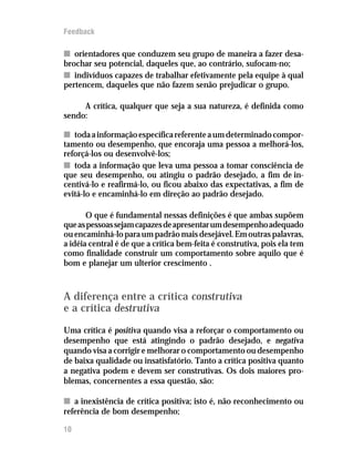 Feedback

n orientadores que conduzem seu grupo de maneira a fazer desa-
brochar seu potencial, daqueles que, ao contrário, sufocam-no;
n indivíduos capazes de trabalhar efetivamente pela equipe à qual
pertencem, daqueles que não fazem senão prejudicar o grupo.

     A crítica, qualquer que seja a sua natureza, é definida como
sendo:

n toda a informação específica referente a um determinado compor-
tamento ou desempenho, que encoraja uma pessoa a melhorá-los,
reforçá-los ou desenvolvê-los;
n toda a informação que leva uma pessoa a tomar consciência de
que seu desempenho, ou atingiu o padrão desejado, a fim de in-
centivá-lo e reafirmá-lo, ou ficou abaixo das expectativas, a fim de
evitá-lo e encaminhá-lo em direção ao padrão desejado.

       O que é fundamental nessas definições é que ambas supõem
que as pessoas sejam capazes de apresentar um desempenho adequado
ou encaminhá-lo para um padrão mais desejável. Em outras palavras,
a idéia central é de que a crítica bem-feita é construtiva, pois ela tem
como finalidade construir um comportamento sobre aquilo que é
bom e planejar um ulterior crescimento .



A diferença entre a crítica construtiva
e a crítica destrutiva
Uma crítica é positiva quando visa a reforçar o comportamento ou
desempenho que está atingindo o padrão desejado, e negativa
quando visa a corrigir e melhorar o comportamento ou desempenho
de baixa qualidade ou insatisfatório. Tanto a crítica positiva quanto
a negativa podem e devem ser construtivas. Os dois maiores pro-
blemas, concernentes a essa questão, são:

n a inexistência de crítica positiva; isto é, não reconhecimento ou
referência de bom desempenho;

10
 