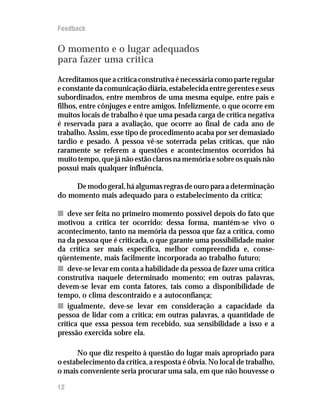 Feedback


O momento e o lugar adequados
para fazer uma crítica
Acreditamos que a crítica construtiva é necessária como parte regular
e constante da comunicação diária, estabelecida entre gerentes e seus
subordinados, entre membros de uma mesma equipe, entre pais e
filhos, entre cônjuges e entre amigos. Infelizmente, o que ocorre em
muitos locais de trabalho é que uma pesada carga de crítica negativa
é reservada para a avaliação, que ocorre ao final de cada ano de
trabalho. Assim, esse tipo de procedimento acaba por ser demasiado
tardio e pesado. A pessoa vê-se soterrada pelas críticas, que não
raramente se referem a questões e acontecimentos ocorridos há
muito tempo, que já não estão claros na memória e sobre os quais não
possui mais qualquer influência.

     De modo geral, há algumas regras de ouro para a determinação
do momento mais adequado para o estabelecimento da crítica:

n deve ser feita no primeiro momento possível depois do fato que
motivou a crítica ter ocorrido: dessa forma, mantém-se vivo o
acontecimento, tanto na memória da pessoa que faz a crítica, como
na da pessoa que é criticada, o que garante uma possibilidade maior
da crítica ser mais específica, melhor compreendida e, conse-
qüentemente, mais facilmente incorporada ao trabalho futuro;
n deve-se levar em conta a habilidade da pessoa de fazer uma crítica
construtiva naquele determinado momento; em outras palavras,
devem-se levar em conta fatores, tais como a disponibilidade de
tempo, o clima descontraído e a autoconfiança;
n igualmente, deve-se levar em consideração a capacidade da
pessoa de lidar com a crítica; em outras palavras, a quantidade de
crítica que essa pessoa tem recebido, sua sensibilidade a isso e a
pressão exercida sobre ela.

      No que diz respeito à questão do lugar mais apropriado para
o estabelecimento da crítica, a resposta é óbvia. No local de trabalho,
o mais conveniente seria procurar uma sala, em que não houvesse o

12
 