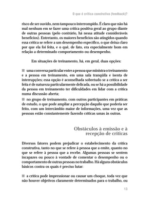 O que é crítica construtiva (feedback)?

risco de ser ouvido, nem tampouco interrompido. É claro que não há
mal nenhum em se fazer uma crítica positiva geral ao grupo diante
de outras pessoas (pelo contrário, há nessa atitude consideráveis
benefícios). Entretanto, os maiores benefícios são atingidos quando
essa crítica se refere a um desempenho específico, o que deixa claro
por que ela foi feita, e o quê, de fato, era especialmente bom em
relação a determinado comportamento ou desempenho.

      Em situações de treinamento, há, em geral, duas opções:

n uma conversa particular entre a pessoa que ministra o treinamento
e a pessoa em treinamento, em uma sala tranqüila e isenta de
interrupções; essa opção é aconselhada sobretudo se a crítica a ser
feita é de natureza particularmente delicada, ou se há a possibilidade
da pessoa em treinamento ter dificuldades em lidar com a crítica
numa discussão aberta;
n no grupo de treinamento, com outros participantes em práticas
de estudo, o que pode ampliar a percepção daquilo que poderia ser
feito, com um intercâmbio maior de informações, uma vez que as
pessoas estão constantemente fazendo críticas umas às outras.



                                  Obstáculos à emissão e à
                                       recepção de críticas
Diversos fatores podem prejudicar o estabelecimento da crítica
construtiva, tanto no que se refere à pessoa que a emite, quanto no
que se refere à pessoa que a recebe. Algumas pessoas se sentem
incapazes ou pouco à vontade de comentar o desempenho ou o
comportamento de outras pessoas no trabalho. Há alguns obstáculos
básicos contra os quais é preciso lutar:

n a crítica pode impressionar ou causar um choque, toda vez que
não houver objetivos claramente determinados para o trabalho, ou

                                                                     17
                                                                     13
 
