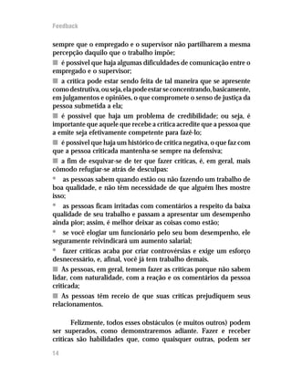 Feedback

sempre que o empregado e o supervisor não partilharem a mesma
percepção daquilo que o trabalho impõe;
n é possível que haja algumas dificuldades de comunicação entre o
empregado e o supervisor;
n a crítica pode estar sendo feita de tal maneira que se apresente
como destrutiva, ou seja, ela pode estar se concentrando, basicamente,
em julgamentos e opiniões, o que compromete o senso de justiça da
pessoa submetida a ela;
n é possível que haja um problema de credibilidade; ou seja, é
importante que aquele que recebe a crítica acredite que a pessoa que
a emite seja efetivamente competente para fazê-lo;
n é possível que haja um histórico de crítica negativa, o que faz com
que a pessoa criticada mantenha-se sempre na defensiva;
n a fim de esquivar-se de ter que fazer críticas, é, em geral, mais
cômodo refugiar-se atrás de desculpas:
• as pessoas sabem quando estão ou não fazendo um trabalho de
boa qualidade, e não têm necessidade de que alguém lhes mostre
isso;
• as pessoas ficam irritadas com comentários a respeito da baixa
qualidade de seu trabalho e passam a apresentar um desempenho
ainda pior; assim, é melhor deixar as coisas como estão;
• se você elogiar um funcionário pelo seu bom desempenho, ele
seguramente reivindicará um aumento salarial;
• fazer críticas acaba por criar controvérsias e exige um esforço
desnecessário, e, afinal, você já tem trabalho demais.
n As pessoas, em geral, temem fazer as críticas porque não sabem
lidar, com naturalidade, com a reação e os comentários da pessoa
criticada;
n As pessoas têm receio de que suas críticas prejudiquem seus
relacionamentos.

       Felizmente, todos esses obstáculos (e muitos outros) podem
ser superados, como demonstraremos adiante. Fazer e receber
críticas são habilidades que, como quaisquer outras, podem ser

14
 