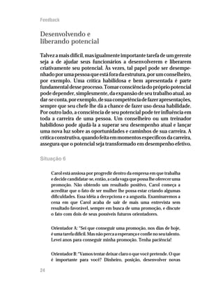 Feedback


Desenvolvendo e
liberando potencial
Talvez a mais difícil, mas igualmente importante tarefa de um gerente
seja a de ajudar seus funcionários a desenvolverem e liberarem
criativamente seu potencial. Às vezes, tal papel pode ser desempe-
nhado por uma pessoa que está fora da estrutura, por um conselheiro,
por exemplo. Uma crítica habilidosa e bem apresentada é parte
fundamental desse processo. Tomar consciência do próprio potencial
pode depender, simplesmente, da expansão de seu trabalho atual, ao
dar-se conta, por exemplo, de sua competência de fazer apresentações,
sempre que seu chefe lhe dá a chance de fazer uso dessa habilidade.
Por outro lado, a consciência de seu potencial pode ter influência em
toda a carreira de uma pessoa. Um conselheiro ou um treinador
habilidoso pode ajudá-la a superar seu desempenho atual e lançar
uma nova luz sobre as oportunidades e caminhos de sua carreira. A
crítica construtiva, quando feita em momentos específicos da carreira,
assegura que o potencial seja transformado em desempenho efetivo.

Situação 6

     Carol está ansiosa por progredir dentro da empresa em que trabalha
     e decide candidatar-se, então, a cada vaga que possa lhe oferecer uma
     promoção. Não obtendo um resultado positivo, Carol começa a
     acreditar que o fato de ser mulher lhe possa estar criando algumas
     dificuldades. Essa idéia a decepciona e a angustia. Examinaremos a
     cena em que Carol acaba de sair de mais uma entrevista sem
     resultado favorável, sempre em busca de uma promoção, e discute
     o fato com dois de seus possíveis futuros orientadores.


     Orientador A: “Sei que conseguir uma promoção, nos dias de hoje,
     é uma tarefa difícil. Mas não perca a esperança e confie no seu talento.
     Levei anos para conseguir minha promoção. Tenha paciência!


     Orientador B: “Vamos tentar deixar claro o que você pretende. O que
     é importante para você? Dinheiro, posição, desenvolver novas

24
 