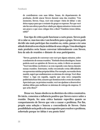 Feedback

     de contribuírem com suas idéias. Susan, do departamento de
     produção, decide atacar Steven durante uma das reuniões: “Um
     momento, Steven. Ouça, você está sempre ‘cheio de idéias’ e não
     deixa espaço para que o restante do grupo se expresse. Por que você
     não faz um esforço para ficar calado por alguns minutos e tenta ouvir
     um pouco o que seus colegas têm a dizer? Também temos idéias,
     sabia?”

       Esse tipo de crítica pode funcionar a curto prazo. Steven pode
vir a calar-se, mas isso não é um benefício para o grupo. Steven pode
decidir não mais participar das reuniões ou, então, passar a ter uma
atitude destrutiva em relação às idéias de seus colegas. Uma abordagem
mais produtiva seria Susan conversar informalmente com Steven,
fora da sala de reuniões e distante de seus participantes.

     “Steven, gostaria de conversar com você por alguns minutos, sobre
     o andamento de nossas reuniões.” Partindo dessa abordagem, Susan
     poderia ouvir as opiniões de Steven ou, então, ir direto ao assunto:
     “Você tem idéias excelentes e as vem expondo com clareza durante
     nossas reuniões. Entretanto, tenho encontrado certas dificuldades
     em apresentar minhas próprias idéias. Por exemplo, na reunião desta
     manhã, sugeri que analisássemos os sistemas de entrega. Você disse
     ‘ótimo’ e, logo em seguida, sugeriu que uma nova campanha
     publicitária fosse feita, assunto que dominou todo o resto da reunião.
     Apreciaria que, na próxima reunião, você me ajudasse a desenvolver
     minhas idéias para melhorar os sistemas de entrega da empresa. O
     que acha disso?”

      Dessa vez, Susan obedeceu às diretrizes da crítica construtiva.
De início, comentou a influência positiva que Steven exerce sobre a
reunião. Depois, fez uma crítica bastante específica quanto ao
comportamento de Steven que veio a causar o problema. Por fim,
propôs uma solução e buscou a concordância de Steven. Outra
possibilidade seria pedir a ele suas sugestões para resolver o problema,
sobretudo porque ter idéias é seu ponto forte!



26
 