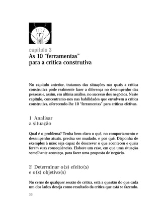 Feedback




capítulo 3
As 10 “ferramentas”
para a crítica construtiva


No capítulo anterior, tratamos das situações nas quais a crítica
construtiva pode realmente fazer a diferença no desempenho das
pessoas e, assim, em última análise, no sucesso dos negócios. Neste
capítulo, concentramo-nos nas habilidades que envolvem a crítica
construtiva, oferecendo-lhe 10 “ferramentas” para críticas efetivas.


1 Analisar
a situação

Qual é o problema? Tenha bem claro o quê, no comportamento e
desempenho atuais, precisa ser mudado, e por quê. Disponha de
exemplos à mão: seja capaz de descrever o que aconteceu e quais
foram suas conseqüências. Elabore um caso, em que uma situação
semelhante aconteça, para fazer uma proposta de negócio.


2 Determinar o(s) efeito(s)
e o(s) objetivo(s)
No cerne de qualquer sessão de crítica, está a questão do que cada
um dos lados deseja como resultado da crítica que está se fazendo.
30
 