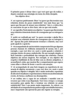 As 10 “ferramentas” para a crítica construtiva

O primeiro passo é deixar claro o que você quer que ela realize, e
depois construir sua estratégia em torno do efeito desejado.
     Seu objetivo deve:

n ser expresso positivamente. Dizer “eu quero que Jim termine seus
relatórios dentro do prazo estabelecido” tem mais força que “eu
quero que Jim pare de atrasar seus relatórios”. Isto é, a crítica deve
se concentrar no que se deve fazer, não no que está errado;
n ser específico. Particularize seu objetivo: “eu quero que Jim termine
seus relatórios trimestrais dentro do cronograma que eu entreguei a
ele”;
n poder ser realizado por você: “eu quero encorajar e ajudar Jim a
terminar seus relatórios dentro do cronograma que eu entreguei a
ele”. Apenas Jim pode efetivamente terminar o relatório, mas você
pode ajudá-lo e apoiá-lo;
n vir acompanhado de um inventário compreensível do que algumas
pessoas chamam de evidências mensuráveis de sucesso, isto é, por
exemplo, o que você deve ver, ouvir e sentir quando o relatório é
entregue dentro do prazo estabelecido. Eis um exemplo simples: é
fácil controlar a pontualidade das entregas dos relatórios. Outros
objetivos são menos tangíveis. Por exemplo, se seu objetivo diz
respeito à habilidade de Jim de lidar com os clientes antipáticos, é
aconselhável, então, que mostrar-lhe o comportamento que espera:
como olhar o cliente de frente e ouvi-lo com atenção;
n vir acompanhado de uma forte imagem ou experiência de con-
secução de objetivo; novamente, o que você deve ver, ouvir e sentir
quando seu objetivo é atingido. Isto é muito motivador: esportistas
de alto nível visualizam e experimentam a vitória em um determinado
evento, de forma a melhorar seu desempenho;
n ser realista, isto é, capaz de ser realizado e mantido com os
recursos que estão à sua disposição. Você tem o tempo e a energia
necessários para ajudar Jim a terminar seu relatório no prazo
estabelecido? Este é um ponto muito importante. As críticas e as
atividades de acompanhamento podem exigir um trabalho intensivo,
mas é importante não apressá-las para não esgotar as energias;

                                                                     31
 