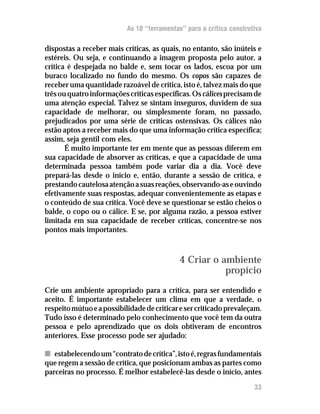 As 10 “ferramentas” para a crítica construtiva

dispostas a receber mais críticas, as quais, no entanto, são inúteis e
estéreis. Ou seja, e continuando a imagem proposta pelo autor, a
crítica é despejada no balde e, sem tocar os lados, escoa por um
buraco localizado no fundo do mesmo. Os copos são capazes de
receber uma quantidade razoável de crítica, isto é, talvez mais do que
três ou quatro informações críticas específicas. Os cálices precisam de
uma atenção especial. Talvez se sintam inseguros, duvidem de sua
capacidade de melhorar, ou simplesmente foram, no passado,
prejudicados por uma série de críticas ostensivas. Os cálices não
estão aptos a receber mais do que uma informação crítica específica;
assim, seja gentil com eles.
       É muito importante ter em mente que as pessoas diferem em
sua capacidade de absorver as críticas, e que a capacidade de uma
determinada pessoa também pode variar dia a dia. Você deve
prepará-las desde o início e, então, durante a sessão de crítica, e
prestando cautelosa atenção a suas reações, observando-as e ouvindo
efetivamente suas respostas, adequar convenientemente as etapas e
o conteúdo de sua crítica. Você deve se questionar se estão cheios o
balde, o copo ou o cálice. E se, por alguma razão, a pessoa estiver
limitada em sua capacidade de receber críticas, concentre-se nos
pontos mais importantes.



                                            4 Criar o ambiente
                                                       propício
Crie um ambiente apropriado para a crítica, para ser entendido e
aceito. É importante estabelecer um clima em que a verdade, o
respeito mútuo e a possibilidade de criticar e ser criticado prevaleçam.
Tudo isso é determinado pelo conhecimento que você tem da outra
pessoa e pelo aprendizado que os dois obtiveram de encontros
anteriores. Esse processo pode ser ajudado:

n estabelecendo um “contrato de crítica”, isto é, regras fundamentais
que regem a sessão de crítica, que posicionam ambas as partes como
parceiras no processo. É melhor estabelecê-las desde o início, antes
                                                                      33
 
