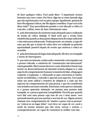 Feedback

de fazer qualquer crítica. Você pode dizer: “é importante sermos
honestos um com o outro. Por favor, diga-me se estou fazendo algo
que não seja bom para você ou para o grupo. Igualmente, gostaria de
fazer-lhe algumas críticas, dar-lhe alguns conselhos. O que você acha
disso tudo?” Esse procedimento permite a você discutir a crítica (o
conceito, a idéia), antes de fazer efetivamente uma;
n pela determinação do momento mais adequado para a realização
da sessão de crítica (timing). O ideal seria que a sessão fosse
estabelecida quando as duas partes dispusessem de tempo suficiente
e não estivessem sob pressão. Tenha presente, no entanto, a regra de
ouro que diz que a sessão de crítica deve ser realizada na primeira
oportunidade possível depois do evento que motivou a crítica ter
ocorrido;
n pela determinação do lugar mais adequado. Ele deve ser tranqüilo
e isento de interrupções;
n por estar em sintonia; conhecendo e mantendo certa empatia com
a pessoa criticada, a existência da “comunicação não-intencional”
estará garantida. MacLennam descreve como Aristóteles Onasis (um
mestre no desenvolvimento da sintonia) tentaria adaptar-se a cada
aspecto do comportamento humano (a maneira de falar, a linguagem
corporal, a respiração...), esforçando-se para concentrar-se inteira-
mente no indivíduo, e entender e apreciar seus aspectos. Você pode
achar um tanto radical a tentativa de adaptar-se a cada um dos
aspectos do comportamento de uma pessoa, e que ela consideraria
essa tentativa um tanto estranha. Entretanto, tente parecer animado,
se a pessoa aparentar animação, ou assuma uma postura mais
tranqüila, se a pessoa aparentar tranqüilidade. Perceba que quando
você fala com uma pessoa cujo tom de voz é bem suave, você
automaticamente procura suavizar o seu tom de voz. Alguns autores
chamam esse comportamento de “manter o passo com as pessoas”
ou “colocar-se no lugar delas”: você deve ser capaz de ver, ouvir e
sentir da mesma maneira que elas vêem, ouvem e sentem, e,
conseqüentemente, ser capaz de comunicar-se melhor com elas.

34
 