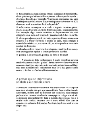 Feedback

n faça uma relação clara entre sua crítica e os padrões de desempenho,
deixe patente que há uma diferença entre o desempenho atual e o
desejado, dizendo, por exemplo, “é norma da companhia que uma
carta seja respondida em três dias; no mês passado, somente em 50%
dos casos você se manteve dentro do padrão”;
n reforce essa mensagem, mostrando o impacto do desempenho
abaixo do padrão nos objetivos departamentais e organizacionais.
Por exemplo, diga “como resultado, o departamento não está
atingindo a sua meta, a de responder às cartas em 2,5 dias em média;
n ainda que seja sempre útil encorajar a pessoa criticada a encontrar
soluções e a traçar objetivos e planos de ação, nesta situação é
essencial envolvê-la no processo e não permitir que ela se mantenha
passiva na discussão;
n obtenha um forte comprometimento para a estratégia de mudança,
com cronogramas rígidos e, se for apropriado, escritos.
n persista e, se necessário, persista de novo e de novo!

      A situação de total desligamento é muito complexa para ser
resolvida com um simples “quadro”. Entretanto, você deve considerar
como as estratégias sugeridas anteriormente podem fazer o diálogo
fluir mais naturalmente. Persistência deve ser a sua grande arma
contra o Senhor e a Senhora Desinteressados.



A pessoa que se impressiona,
se abala e até mesmo chora
Se a crítica é constante e construtiva, dificilmente você vai se deparar
com uma situação em que a pessoa criticada fique muito abalada.
Entretanto, mesmo com as melhores das intenções, essa situação
pode ocorrer com um membro de sua equipe ou colega, se você não
os preparar adequadamente. Para a maioria das pessoas, esta é a
reação mais temida: sabemos que é muito difícil lidar com as
emoções no ambiente de trabalho. As estratégias de que você precisa
dispor são:

44
 