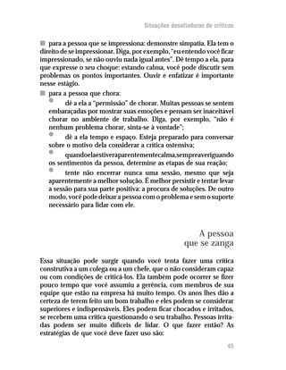 Situações desafiadoras de criticas

n para a pessoa que se impressiona: demonstre simpatia. Ela tem o
direito de se impressionar. Diga, por exemplo, “eu entendo você ficar
impressionado, se não ouviu nada igual antes”. Dê tempo a ela, para
que expresse o seu choque: estando calma, você pode discutir sem
problemas os pontos importantes. Ouvir e enfatizar é importante
nesse estágio.
n para a pessoa que chora:
   •     dê a ela a “permissão” de chorar. Muitas pessoas se sentem
   embaraçadas por mostrar suas emoções e pensam ser inaceitável
   chorar no ambiente de trabalho. Diga, por exemplo, “não é
   nenhum problema chorar, sinta-se à vontade”;
   •     dê a ela tempo e espaço. Esteja preparado para conversar
   sobre o motivo dela considerar a crítica ostensiva;
   •     quandoelaestiveraparentementecalma,sempreaveriguando
   os sentimentos da pessoa, determine as etapas de sua reação;
   •     tente não encerrar nunca uma sessão, mesmo que seja
   aparentemente a melhor solução. É melhor persistir e tentar levar
   a sessão para sua parte positiva: a procura de soluções. De outro
   modo, você pode deixar a pessoa com o problema e sem o suporte
   necessário para lidar com ele.



                                                       A pessoa
                                                    que se zanga
Essa situação pode surgir quando você tenta fazer uma crítica
construtiva a um colega ou a um chefe, que o não consideram capaz
ou com condições de criticá-los. Ela também pode ocorrer se fizer
pouco tempo que você assumiu a gerência, com membros de sua
equipe que estão na empresa há muito tempo. Os anos lhes dão a
certeza de terem feito um bom trabalho e eles podem se considerar
superiores e indispensáveis. Eles podem ficar chocados e irritados,
se recebem uma crítica questionando o seu trabalho. Pessoas irrita-
das podem ser muito difíceis de lidar. O que fazer então? As
estratégias de que você deve fazer uso são:
                                                                    45
 