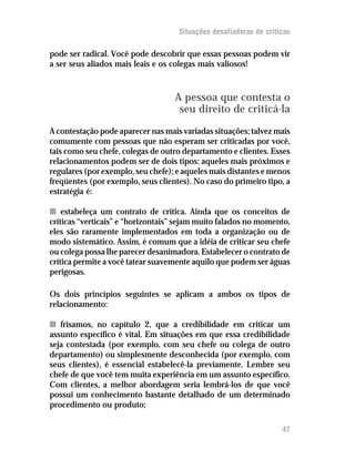 Situações desafiadoras de criticas

pode ser radical. Você pode descobrir que essas pessoas podem vir
a ser seus aliados mais leais e os colegas mais valiosos!



                                   A pessoa que contesta o
                                    seu direito de criticá-la
A contestação pode aparecer nas mais variadas situações; talvez mais
comumente com pessoas que não esperam ser criticadas por você,
tais como seu chefe, colegas de outro departamento e clientes. Esses
relacionamentos podem ser de dois tipos: aqueles mais próximos e
regulares (por exemplo, seu chefe); e aqueles mais distantes e menos
freqüentes (por exemplo, seus clientes). No caso do primeiro tipo, a
estratégia é:

n estabeleça um contrato de crítica. Ainda que os conceitos de
críticas “verticais” e “horizontais” sejam muito falados no momento,
eles são raramente implementados em toda a organização ou de
modo sistemático. Assim, é comum que a idéia de criticar seu chefe
ou colega possa lhe parecer desanimadora. Estabelecer o contrato de
crítica permite a você tatear suavemente aquilo que podem ser águas
perigosas.

Os dois princípios seguintes se aplicam a ambos os tipos de
relacionamento:

n frisamos, no capítulo 2, que a credibilidade em criticar um
assunto específico é vital. Em situações em que essa credibilidade
seja contestada (por exemplo, com seu chefe ou colega de outro
departamento) ou simplesmente desconhecida (por exemplo, com
seus clientes), é essencial estabelecê-la previamente. Lembre seu
chefe de que você tem muita experiência em um assunto específico.
Com clientes, a melhor abordagem seria lembrá-los de que você
possui um conhecimento bastante detalhado de um determinado
procedimento ou produto;

                                                                   47
 