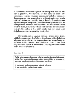 Feedback

n novamente, adequar os objetivos das duas partes pode ser uma
técnica poderosa. Por exemplo, no trato com um cliente que
reclamou de entregas atrasadas, mas que, na verdade, é o causador
do problema por estar atrasando seus pedidos (e assim você precisa
criticá-lo), será de grande ajuda começar dizendo “fico satisfeito que
seja muito importante para você receber as entregas dentro do seu
cronograma de produção. Nosso objetivo é dar-lhe o melhor serviço
possível. Assim, é muito importante conhecer suas necessidades de
entrega”. Isso coloca o foco sobre aquilo que você quer obter,
abrindo espaço para a sua crítica construtiva.

       Nós estabelecemos algumas técnicas e princípios de grande
utilidade, para as mais desafiadoras situações de crítica. Refletindo
sobre essas estratégias, você se prepara não apenas para enfrentar tais
situações, como, também, para resolvê-las. Fazendo uso delas,
conjuntamente com as 10 “ferramentas”, você organizará sessões de
crítica muito interessantes.


Exercício 4

 Reflita sobre as estratégias para enfrentar as situações desafiadoras de
 crítica. Para as oportunidades de crítica, desenvolvidas no exercício 3,
 complete seu planejamento, registrando em seu diário:

 n como você supõe que a pessoa criticada vai reagir;
 n que estratégias você pretende adotar.




48
 