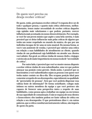 Feedback


De quem você precisa ou
deseja receber críticas?

De quem, então, precisamos receber críticas? A resposta deve ser de
toda e qualquer pessoa, e quanto mais crítica obtivermos, melhor.
Entretanto, temos maior necessidade de receber críticas daqueles
cuja opinião mais valorizamos e que podem, portanto, exercer
influência mais acentuada em nosso desenvolvimento. Por exemplo,
se você for um jovem músico que aspire a uma bela carreira, é mais
provável que se deixe influenciar mais pelas críticas de alguém que
tenha um nome respeitado no mundo da música, do que por um
indivíduo incapaz de ler uma só nota musical. Da mesma forma, se
você é um assistente de vendas, é provável que valorize uma crítica
em relação a suas habilidades de atendimento ao cliente, quando
vindas de um profissional cuja habilidade em atender aos clientes
você admire. Em geral, as críticas vindas de nossos chefes, cônjuges
e sócios são as de maior importância em nossa escala de “necessidade
de crítica”.
       Por outro lado, é provável que você se mostre menos disposto
a aceitar críticas vindas de seus subordinados, uma vez que podem
ameaçar sua posição como gerente. Ainda assim, é possível que os
funcionários a você subordinados sejam as pessoas com quem você
tenha maior contato no dia-a-dia. Eles ocupam posição ideal para
comentar a respeito de seu desempenho, especialmente na qualidade
de “gerenciador de pessoas”. Será que você poderia dispensar essa
valiosa fonte de informação? De forma semelhante, colegas mais
íntimos ou outros membros da equipe a que você pertence são
capazes de fornecer uma perspectiva única a respeito de suas
habilidades, como pessoa apta a trabalhar em equipe ou em termos
de sua capacidade de comunicação. E não se esqueça de seus clientes
e fornecedores: eles também podem ser fonte valiosa de crítica em
relação a seu desempenho. O que pretendemos dizer é, em outras
palavras, que a crítica constitui um instrumento valioso, não importa
de quem ela parta.

52
 