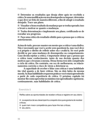Feedback

n Determine os resultados que deseja obter após ter recebido a
crítica. Se uma modificação em seu desempenho se impuser, determine
o que deve ser feito de maneira diferente, a fim de atingir o resultado
desejado. Trace um plano.
n Visualize o bom resultado da mudança que se tenha operado; isso
o levará a motivar-se quanto a mudanças.
n Tenha determinação e implemente seu plano, certificando-se de
reavaliar seu progresso.
n Faça uma crítica do resultado obtido para a pessoa que o criticou
anteriormente.

Acima de tudo, procure manter em mente que a crítica é uma dádiva.
Não é necessário que você a aceite sem questioná-la, mas você deve
a si próprio o direito de refletir sobre ela e avaliá-la. Só você pode
decidir-se por uma mudança de desempenho ou comportamento.
Caso decida rejeitar a crítica, é importante deixar que a pessoa que
o critica tome conhecimento, tanto de sua decisão quanto dos
motivos que o levaram à mesma. Dessa forma terá sido completado
o ciclo da crítica. Do contrário, em vez de melhorarem, os relacio-
namentos correrão o risco de virem a deteriorar-se.
       A capacidade de receber e lidar com críticas é uma habilidade
tão vital quanto a de fazer críticas. São os dois lados da mesma
moeda. As duas habilidades requerem prática e você estará aprendendo
a partir de cada experiência de crítica. O próximo capítulo irá
mostrar-lhe como aproveitar ao máximo esse aprendizado e aprimorar,
continuamente, suas habilidades de crítica.


 Exercício 5

 Reflita sobre as oportunidades de receber críticas e registre em seu diário:

 n os aspectos de seu desempenho a respeito dos quais gostaria de receber
 críticas;
 n quem tem maior competência para fazer-lhe tais críticas;
 n seu plano.




56
 