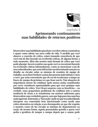 Recebendo críticas




                                                        capítulo 6
                Aprimorando continuamente
        suas habilidades de retornos positivos


Desenvolver suas habilidades para fazer e receber críticas construtivas
é quase como adotar um novo estilo de vida. À medida que você
absorve o conceito de crítica, estará tomando consciência de que
você está de fato fazendo ou recebendo críticas, de alguma forma, a
todo momento. Além das sessões mais formais de crítica que você
pode planejar, haverá ocasiões nas quais você se encontrará fazendo
ou recebendo críticas informalmente, como ao mencionar a um de
seus subordinados, que seria útil incluir um determinado assunto ou
detalhe na circular sobre as minutas de reuniões de equipe de
trabalho, ou ao fazer lembrar a umas das pessoas mais íntimas e caras
a você, que seria conveniente que ele ou ela recolocasse a tampa no
frasco de xampu da próxima vez que fosse usá-lo. Tais situações de
importância menor do cotidiano (pelo menos assim consideradas
por você) constituem oportunidades para que você pratique suas
habilidades de crítica. Você ficará surpreso com os benefícios — na
verdade, esses pequeninos problemas do cotidiano têm a curiosa
tendência de virem a se transformar em motivos suficientes para
desencadear uma verdadeira guerra, sem que haja para isso uma boa
razão aparente. Entretanto, a “boa razão” pode ser que seu subordinado
interprete seu comentário bem intencionado como sendo uma
crítica destrutiva em relação a seu desempenho no que diz respeito
à maneira como ele faz circular as minutas do departamento ou
seção; da mesma forma, aquela pessoazinha querida a quem você
pediu a gentileza de tampar o xampu depois que o usasse pode

                                                                    57
 