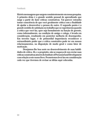 Feedback

Há três menssagens que surgem consistentemente em nossa pesquisa.
A primeira delas é o grande sentido pessoal de aprendizado que
surge a partir do fazer críticas construtivas. Vai parecer estranho
tomar consciência de que você geralmente critica com a finalidade
de ajudar a desenvolver a pessoa do outro. O segundo ponto é o
grande sentido de satisfação no trabalho que se experimenta quando
a crítica que você faz, quer seja formalmente na função de gerente,
como informalmente, na condição de amigo e colega, é levada em
consideração, resultando em posterior melhoria de desempenho.
Em terceiro lugar, é de primordial importância reconhecer o
extraordinário poder que a crítica construtiva pode ter em nossos
relacionamentos, na disposição de modo geral e como fator de
motivação.
       Desejamos-lhe boa sorte no desenvolvimento de suas habili-
dades de crítica. Ah, e a propósito, não se esqueça de nos enviar suas
críticas construtivas através do Institute of Personnel and Development
com relação a este nosso livro. Prometemos levá-las em consideração
cada vez que tivermos de revisar as idéias aqui colocadas.




60
 