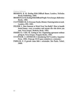 Outras leituras
BRAMSON, R. M. Dealing With Difficult Bosses. Londres, Nicholas
     Brealy Publishing, 1992.
BRAMSON, R. M. Dealing With Difficult People. Nova Iorque, Ballentine
     Books, 1981.
CLUTTERBUCK, D. Everyone Needs a Mentor: Fostering talent at work.
     Londres, IPD, 1991.
FELDER, L. Does Someone at Work Treat You Badly?: How to handle
     brutal bosses, crazy co-workers and anyone else who drives you
     nuts. Nova Iorque, Berkeley Book, 1993.
FISHER, R. e URY, W. Getting to Yes: Negotiating agreement without
     giving in. Nova Iorque, Penguin Books, 1991.
O’CONNOR, J. e SEYMOUR, J. Introducing NLP. Londres, Aquarian
     Press, 1993, (Veja pp 19-23 para estabelecer a sintonia.)
PARSLOE, E. O gerente como líder e orientador. São Paulo, Nobel,
     2000.




62
 
