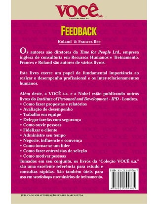 © EDITORA ABRIL S.A.




                           Roland & Frances Bee

Os autores são diretores da Time for People Ltd., empresa
inglesa de consultoria em Recursos Humanos e Treinamento.
Frances e Roland são autores de vários livros.

Este livro exerce um papel de fundamental importância ao
realçar o desempenho profissional e os inter-relacionamentos
humanos.

Além deste, a VOCÊ s.a. e a Nobel estão publicando outros
livros do Institute of Personnel and Development - IPD - Londres.
• Como fazer propostas e relatórios
• Avaliação de desempenho
• Trabalho em equipe
• Delegar tarefas com segurança
• Como ouvir pessoas
• Fidelizar o cliente
• Administre seu tempo
• Negocie, influencie e convença
• Como tornar-se um líder
• Como fazer entrevistas de seleção
• Como motivar pessoas
Tomados em seu conjunto, os livros da "Coleção VOCÊ s.a."
são uma excelente referência para estudo e
consultas rápidas. São também úteis para
uso em workshops e seminários de treinamento.



PUBLICADO SOB AUTORIZAÇÃO DE ABRIL MARCAS LTDA.
 