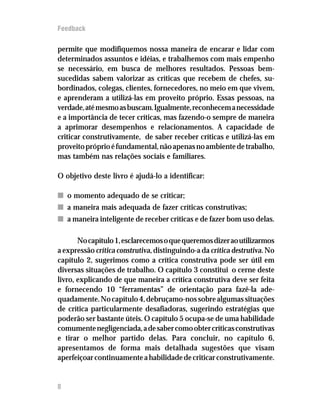 Feedback

permite que modifiquemos nossa maneira de encarar e lidar com
determinados assuntos e idéias, e trabalhemos com mais empenho
se necessário, em busca de melhores resultados. Pessoas bem-
sucedidas sabem valorizar as críticas que recebem de chefes, su-
bordinados, colegas, clientes, fornecedores, no meio em que vivem,
e aprenderam a utilizá-las em proveito próprio. Essas pessoas, na
verdade, até mesmo as buscam. Igualmente, reconhecem a necessidade
e a importância de tecer críticas, mas fazendo-o sempre de maneira
a aprimorar desempenhos e relacionamentos. A capacidade de
criticar construtivamente, de saber receber críticas e utilizá-las em
proveito próprio é fundamental, não apenas no ambiente de trabalho,
mas também nas relações sociais e familiares.

O objetivo deste livro é ajudá-lo a identificar:

n o momento adequado de se criticar;
n a maneira mais adequada de fazer críticas construtivas;
n a maneira inteligente de receber críticas e de fazer bom uso delas.

       No capítulo 1, esclarecemos o que queremos dizer ao utilizarmos
a expressão crítica construtiva, distinguindo-a da crítica destrutiva. No
capítulo 2, sugerimos como a crítica construtiva pode ser útil em
diversas situações de trabalho. O capítulo 3 constitui o cerne deste
livro, explicando de que maneira a crítica construtiva deve ser feita
e fornecendo 10 “ferramentas” de orientação para fazê-la ade-
quadamente. No capítulo 4, debruçamo-nos sobre algumas situações
de crítica particularmente desafiadoras, sugerindo estratégias que
poderão ser bastante úteis. O capítulo 5 ocupa-se de uma habilidade
comumente negligenciada, a de saber como obter críticas construtivas
e tirar o melhor partido delas. Para concluir, no capítulo 6,
apresentamos de forma mais detalhada sugestões que visam
aperfeiçoar continuamente a habilidade de criticar construtivamente.


8
12
 