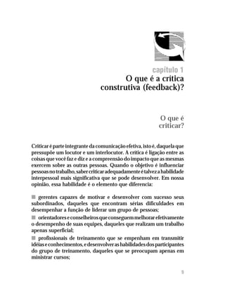 O que é crítica construtiva (feedback)?




                                                         capítulo 1
                                       O que é a crítica
                                construtiva (feedback)?


                                                            O que é
                                                            criticar?

Criticar é parte integrante da comunicação efetiva, isto é, daquela que
pressupõe um locutor e um interlocutor. A crítica é ligação entre as
coisas que você faz e diz e a compreensão do impacto que as mesmas
exercem sobre as outras pessoas. Quando o objetivo é influenciar
pessoas no trabalho, saber criticar adequadamente é talvez a habilidade
interpessoal mais significativa que se pode desenvolver. Em nossa
opinião, essa habilidade é o elemento que diferencia:

n gerentes capazes de motivar e desenvolver com sucesso seus
subordinados, daqueles que encontram sérias dificuldades em
desempenhar a função de liderar um grupo de pessoas;
n orientadores e conselheiros que conseguem melhorar efetivamente
o desempenho de suas equipes, daqueles que realizam um trabalho
apenas superficial;
n profissionais de treinamento que se empenham em transmitir
idéias e conhecimentos, e desenvolver as habilidades dos participantes
do grupo de treinamento, daqueles que se preocupam apenas em
ministrar cursos;

                                                                       9
 