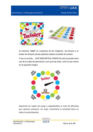 Gamificación y Videojuegos Educativos Ángela Núñez Pérez
Gamificación y Videojuegos
Educativos Página 3 de 13
Si hacemos “click” en cualquiera de las imágenes, nos llevará a un
enlace de Amazon donde podemos realizar el pedido de compra.
Y eso no es todo… ¡HAY MÁS DIFICULTADES! No solo se puede hacer
uso de la ruleta de pies/manos, sino que hay otras, como la que vemos
en la siguiente imagen.
Siguiendo las reglas del juego y adaptándolas al nivel de dificultad
que veamos necesario, sin duda, fomentaría la actividad física en
todos los participantes.
 