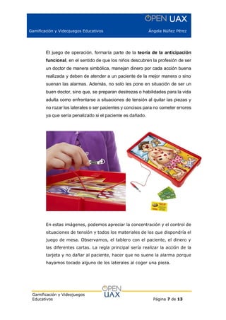 Gamificación y Videojuegos Educativos Ángela Núñez Pérez
Gamificación y Videojuegos
Educativos Página 7 de 13
El juego de operación, formaría parte de la teoría de la anticipación
funcional, en el sentido de que los niños descubren la profesión de ser
un doctor de manera simbólica, manejan dinero por cada acción buena
realizada y deben de atender a un paciente de la mejor manera o sino
suenan las alarmas. Además, no solo les pone en situación de ser un
buen doctor, sino que, se preparan destrezas o habilidades para la vida
adulta como enfrentarse a situaciones de tensión al quitar las piezas y
no rozar los laterales o ser pacientes y concisos para no cometer errores
ya que sería penalizado si el paciente es dañado.
En estas imágenes, podemos apreciar la concentración y el control de
situaciones de tensión y todos los materiales de los que dispondría el
juego de mesa. Observamos, el tablero con el paciente, el dinero y
las diferentes cartas. La regla principal sería realizar la acción de la
tarjeta y no dañar al paciente, hacer que no suene la alarma porque
hayamos tocado alguno de los laterales al coger una pieza.
 