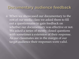    When we showcased our documentary to the
    rest of our media class we asked them to fill
    out a questionnaire to gain feedback on
    whether our documentary was effective or not.
    We asked a series of mostly closed questions
    with sometimes a extension of their response.
    As our classmates are in the margin of our
    target audience their responses were valid.
 