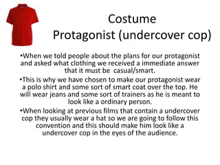 Costume
Protagonist (undercover cop)
•When we told people about the plans for our protagonist
and asked what clothing we received a immediate answer
that it must be casual/smart.
•This is why we have chosen to make our protagonist wear
a polo shirt and some sort of smart coat over the top. He
will wear jeans and some sort of trainers as he is meant to
look like a ordinary person.
•When looking at previous films that contain a undercover
cop they usually wear a hat so we are going to follow this
convention and this should make him look like a
undercover cop in the eyes of the audience.
 