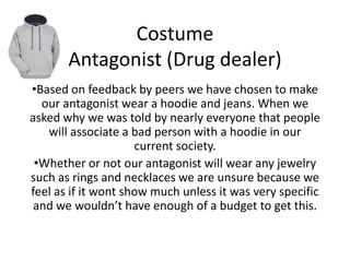 Costume
Antagonist (Drug dealer)
•Based on feedback by peers we have chosen to make
our antagonist wear a hoodie and jeans. When we
asked why we was told by nearly everyone that people
will associate a bad person with a hoodie in our
current society.
•Whether or not our antagonist will wear any jewelry
such as rings and necklaces we are unsure because we
feel as if it wont show much unless it was very specific
and we wouldn’t have enough of a budget to get this.
 