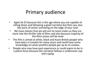 Primary audience
• Aged 16-25 because this is the age where you are capable of
sitting down and following a good narrative but then you also
like parts of action and being on the edge of your seat.
• We have chosen that we will aim to reach males as they are
more into the thriller side of films and also because majority of
the films actors will be male
• The film is aimed at white, black and Asian British people who
have been in London for many years and could have some
knowledge on what youthful people get up to on estates.
• People who may have past experience or could aspire to be in
a police force because the narrative follows a undercover cop
and a gang.
 
