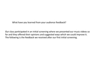 What have you learned from your audience feedback?
Our class participated in an initial screening where we presented our music videos so
far and they offered their opinions and suggested ways which we could improve it.
The following is the feedback we received after our first initial screening.
 