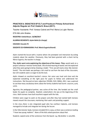 PRACTICE II, DIDACTICS OF ELT and Practicum Primary School level.
Adjunto Regular a/c Prof. Estela N. Braun (2017).
Teacher Assistants: Prof. Vanesa Cabral and Prof. Maria Lis Luján Ramos.
ETA MA John Brakke.
REGISTRO: Estela Braun. 16/08/2017
ALUMNA RESIDENTE: Aylen Bailo (in charge)
COLEGIO: Escuela 74
DOCENTE CO-FORMADORA: Prof. Maria Eugenia Brandi.
Aylen started the lesson with a routine where she prompted oral interaction by asking
students about the weather. Previously, they had been greeted with a chant led by
Maria Eugenia, the teacher in charge.
The, Aylén went onto explaining the objectives of the lesson. They would work on a
project calledour monster family book. She elicited meaning of words and sheexplained
what they were going to do by showing a model: “First, we will read a story: My monster
family”. The mini-book was perhaps a bit small to see from the back of the classroom,
but still students were so eager to do the task.
Aylén showed an excellent teacher’s stance. Her voice was loud and clear and she
explained everything at the right pace for pupils to follow and understand her
instructions. She focused on lexis: adjectives YOUNG, OLD, SMALL, BIG. I was surprised
to see how many vocabulary items about the family students had learnt: cousisns, aunt,
uncle.
Agustina, the pedagogical partner, was active all the time. She handed out the small
books for pupils to complete. Studnets asked where she was at the beginning of the
class. Both trainees have built excellent rapport with the kids.
Children were eager to work on the project and after they had started both trainees
moved around the classroom, monitoring their work and providing support.
In the class, there is one integrated pupil who has cochlear implants, and trainees
managed to include and integrate her during the lesson.
In the littlemonster book, trainees included ESI in away, as there was asentence reading
“I have two young mothers”. None of the kids asked questions about that.
Students copied some of the sentences from the board: e.g. My brother is very BIG.
 