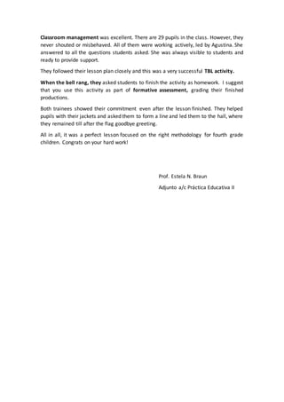 Classroom management was excellent. There are 29 pupils in the class. However, they
never shouted or misbehaved. All of them were working actively, led by Agustina. She
answered to all the questions students asked. She was always visible to students and
ready to provide support.
They followed their lesson plan closely and this was a very successful TBL activity.
When the bell rang, they asked students to finish the activity as homework. I suggest
that you use this activity as part of formative assessment, grading their finished
productions.
Both trainees showed their commitment even after the lesson finished. They helped
pupils with their jackets and asked them to form a line and led them to the hall, where
they remained till after the flag goodbye greeting.
All in all, it was a perfect lesson focused on the right methodology for fourth grade
children. Congrats on your hard work!
Prof. Estela N. Braun
Adjunto a/c Práctica Educativa II
 